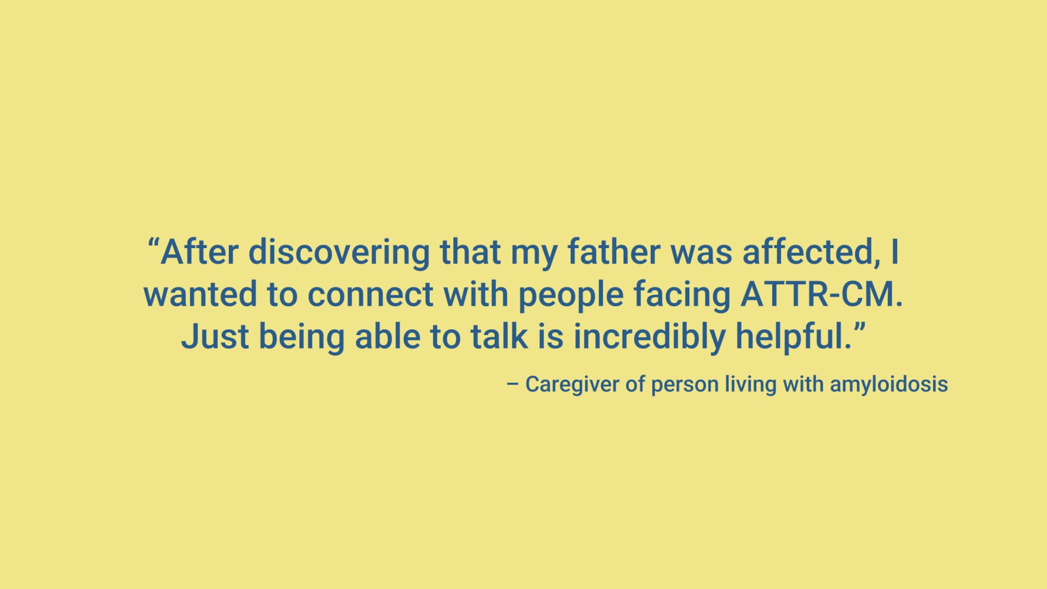 “After discovering that my father was affected, I wanted to connect with people facing ATTR-CM. Just being able to talk is incredibly helpful.” – Caregiver of person living with amyloidosis