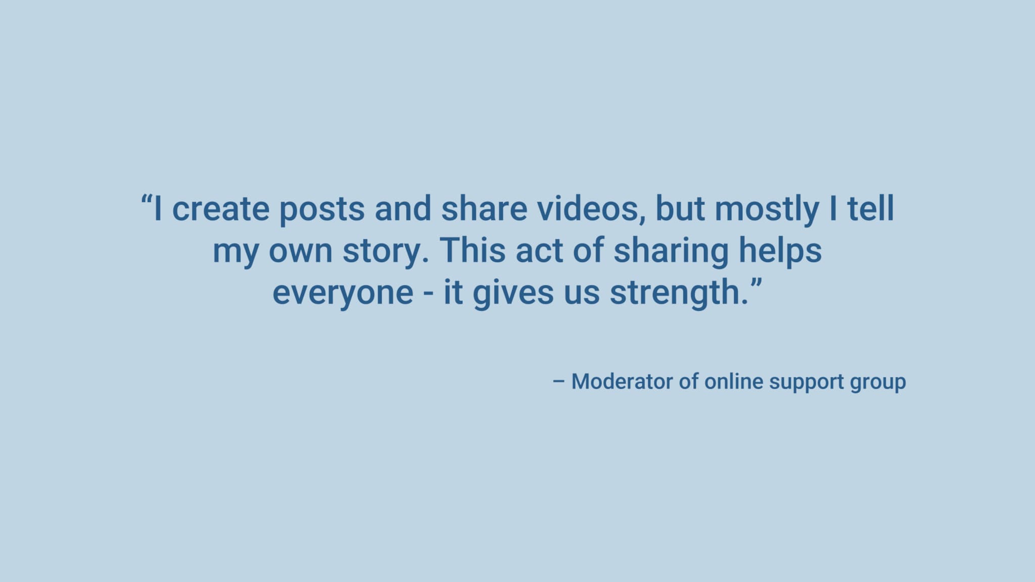 “I create posts and share videos, but mostly I tell my own story. This act of sharing helps everyone - it gives us strength.” – Moderator of online support group