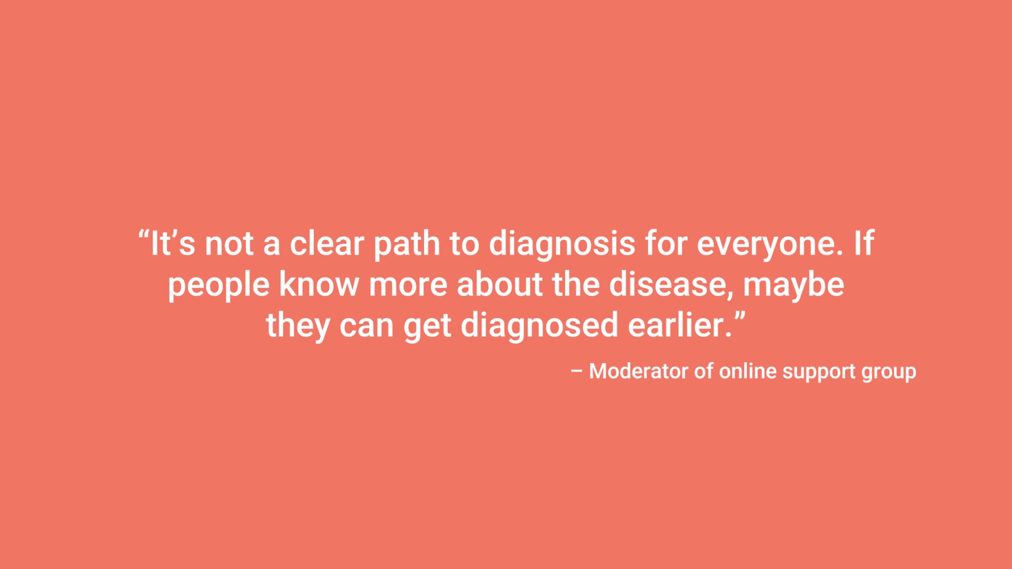 “It’s not a clear path to diagnosis for everyone. If people know more about the disease, maybe they can get diagnosed earlier.” – Moderator of online support group