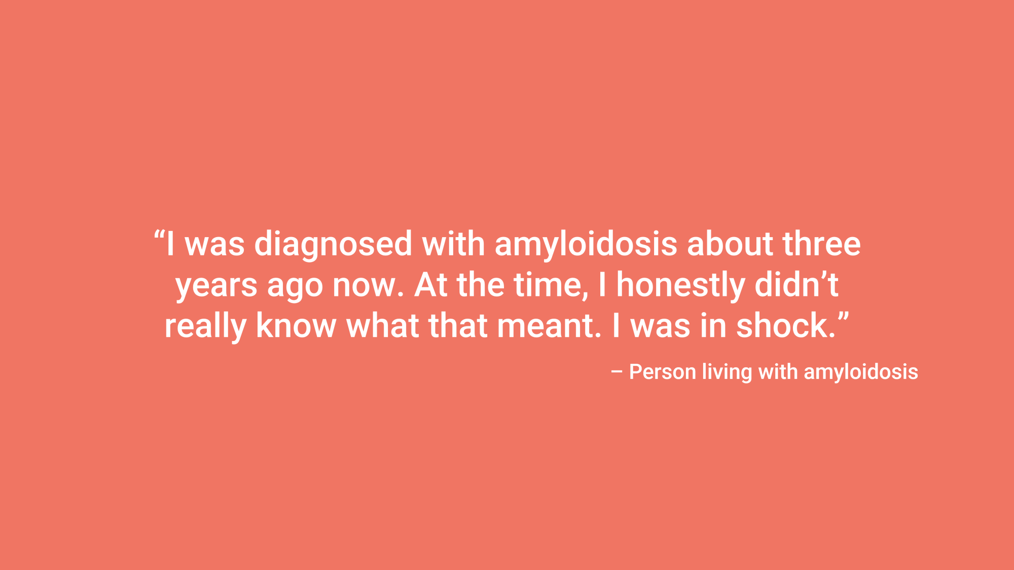 “I was diagnosed with amyloidosis about three years ago now. At the time, I honestly didn’t really know what that meant. I was in shock.” – Person living with amyloidosis