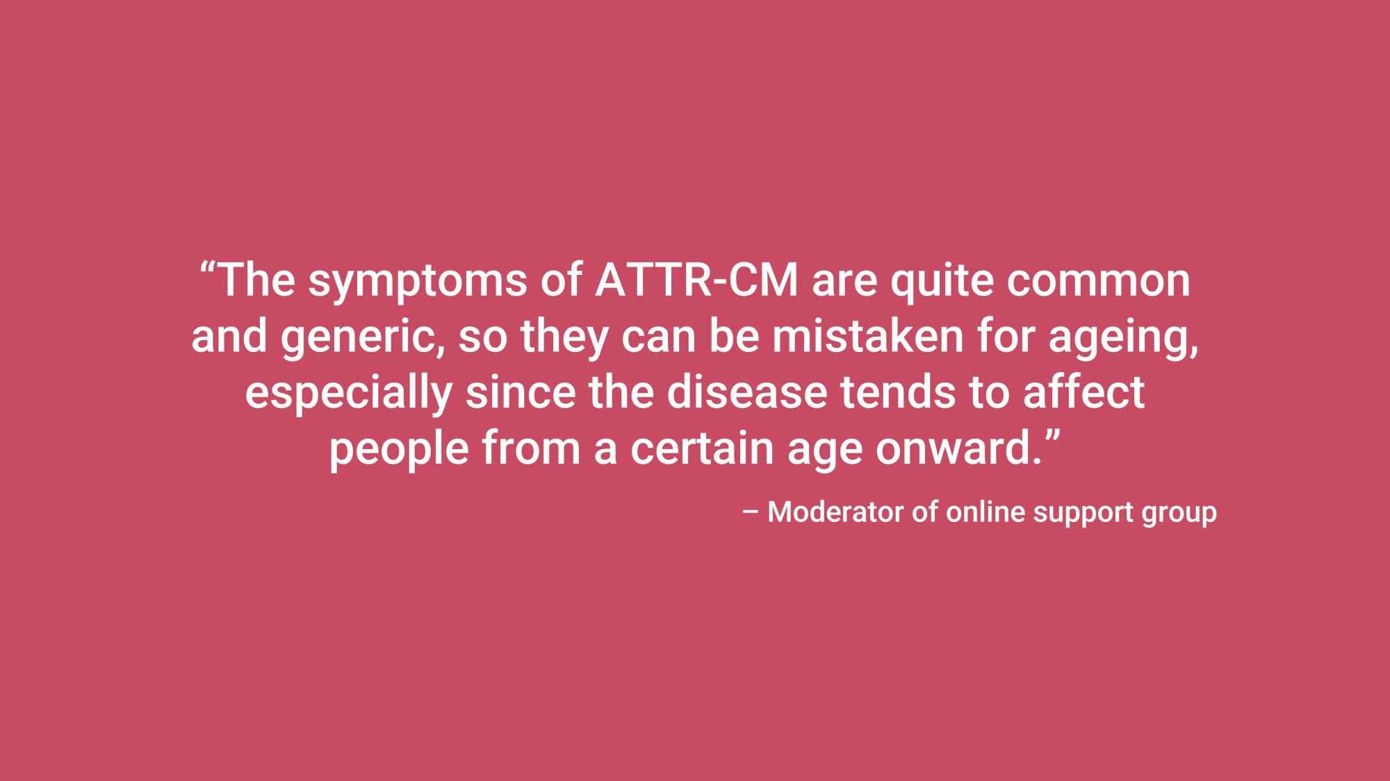 “The symptoms of ATTR-CM are quite common and generic, so they can be mistaken for ageing, especially since the disease tends to affect people from a certain age onward.” – Moderator of online support group