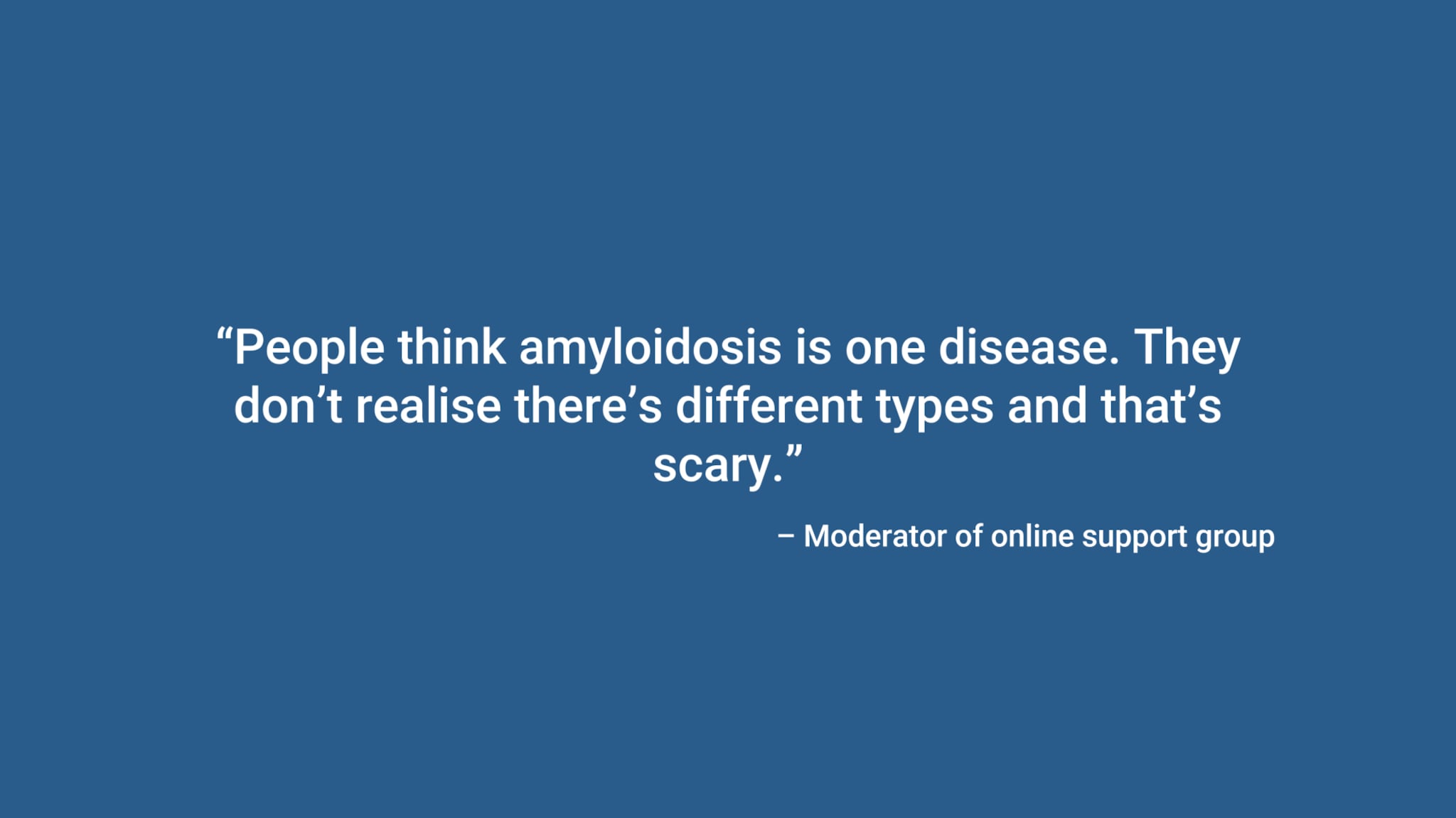 “People think amyloidosis is one disease. They don’t realise there’s different types and that’s scary.” – Moderator of online support group