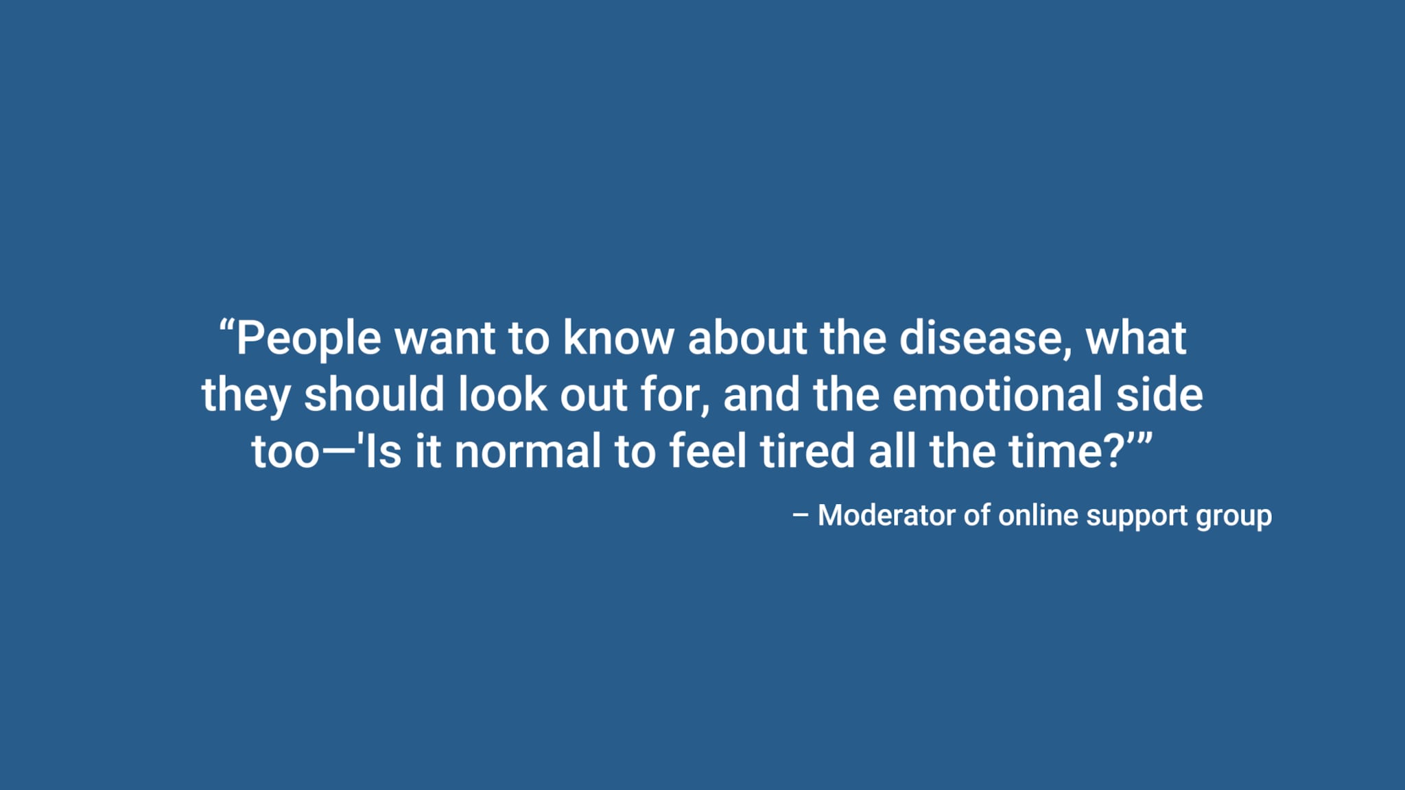 “People want to know about the disease, what they should look out for, and the emotional side too—'Is it normal to feel tired all the time?’” – Moderator of online support group