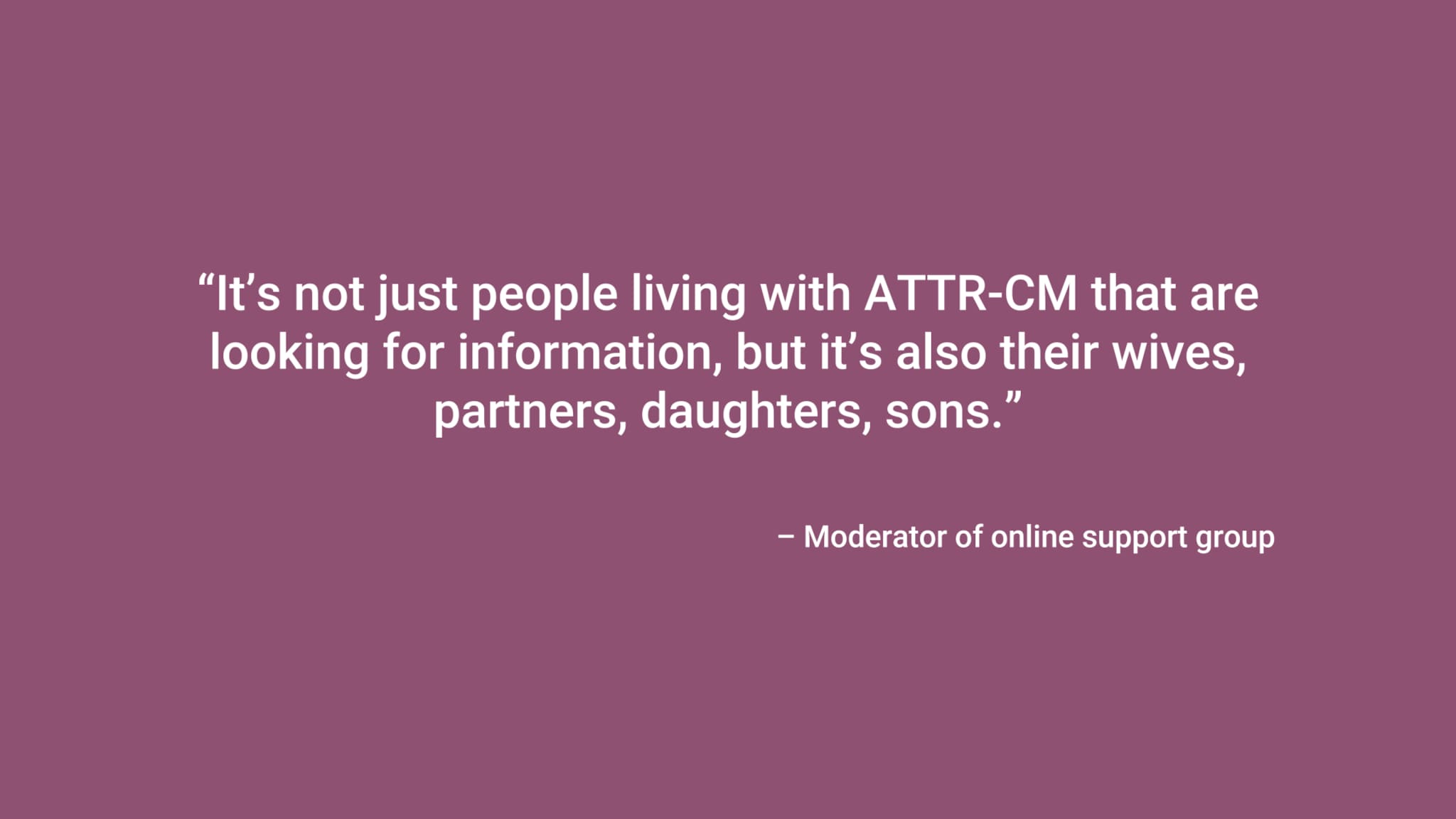 “It’s not just people living with ATTR-CM that are looking for information, but it’s also their wives, partners, daughters, sons.” – Moderator of online support group