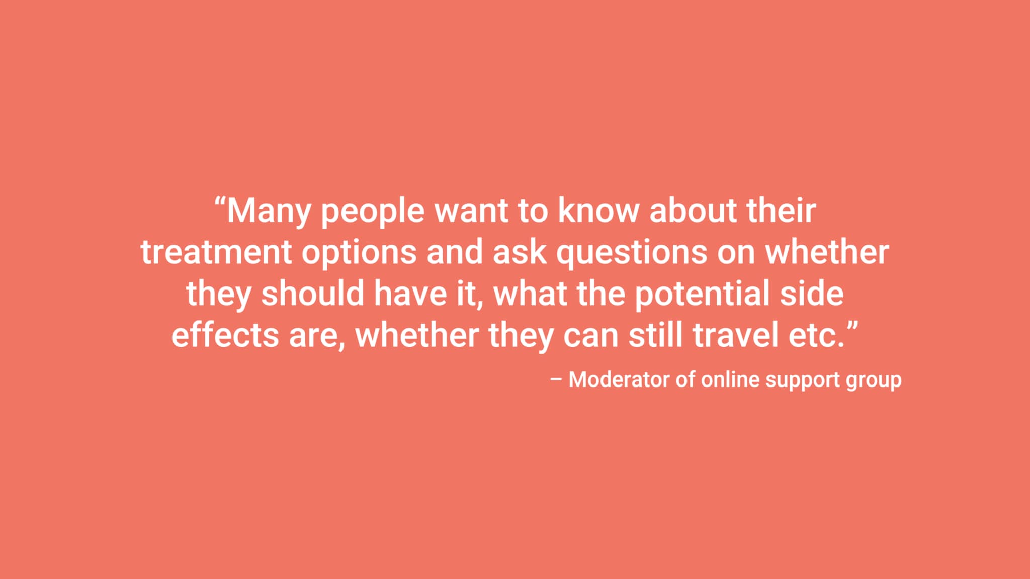 “Many people want to know about their treatment options and ask questions on whether they should have it, what the potential side effects are, whether they can still travel etc.” – Moderator of online support group