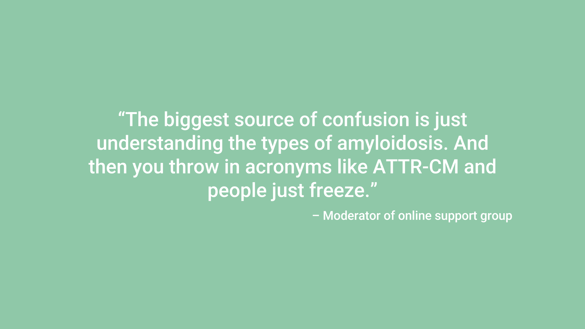 “The biggest source of confusion is just understanding the types of amyloidosis. And then you throw in acronyms like ATTR-CM and people just freeze.” – Moderator of online support group