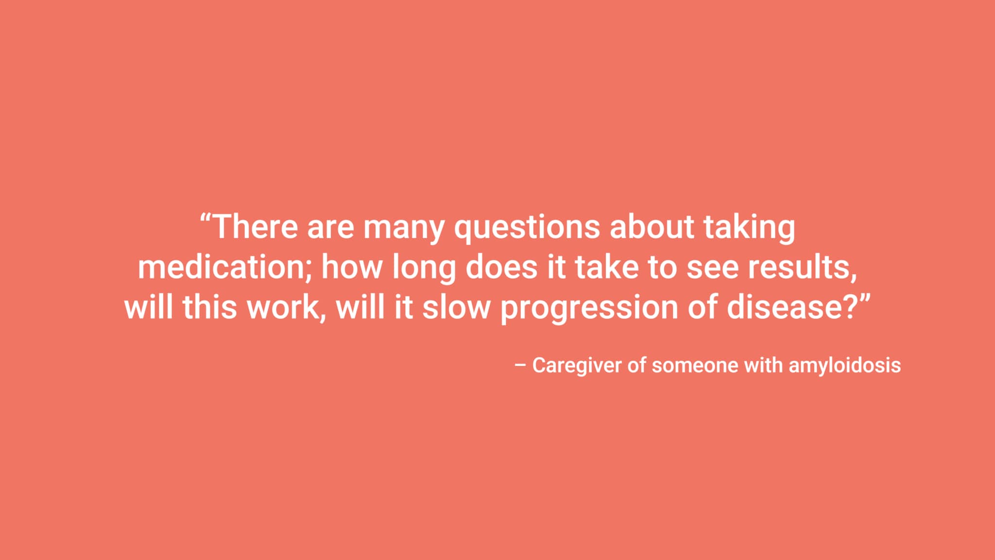 “There are many questions about taking medication; how long does it take to see results, will this work, will it slow progression of disease?” – Caregiver of someone with amyloidosis