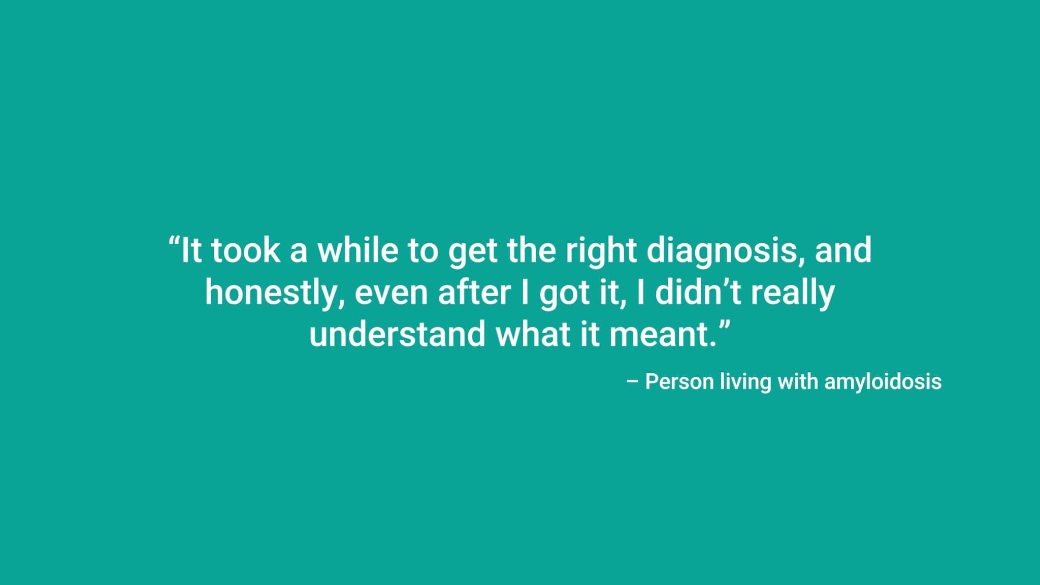 “It took a while to get the right diagnosis, and honestly, even after I got it, I didn’t really understand what it meant.” – Person living with amyloidosis
