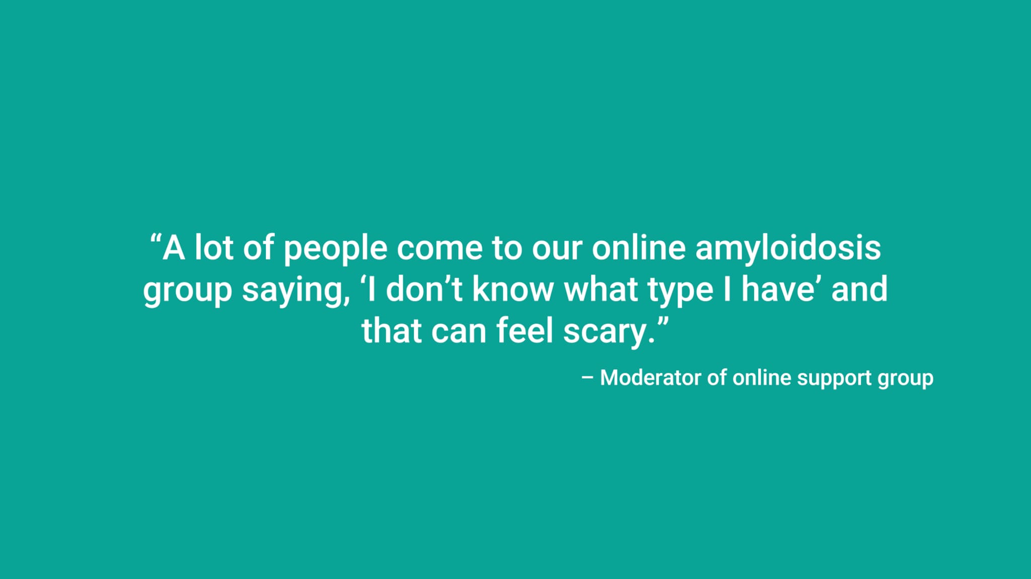 “A lot of people come to our online amyloidosis group saying, ‘I don’t know what type I have’ and that can feel scary.” – Moderator of online support group