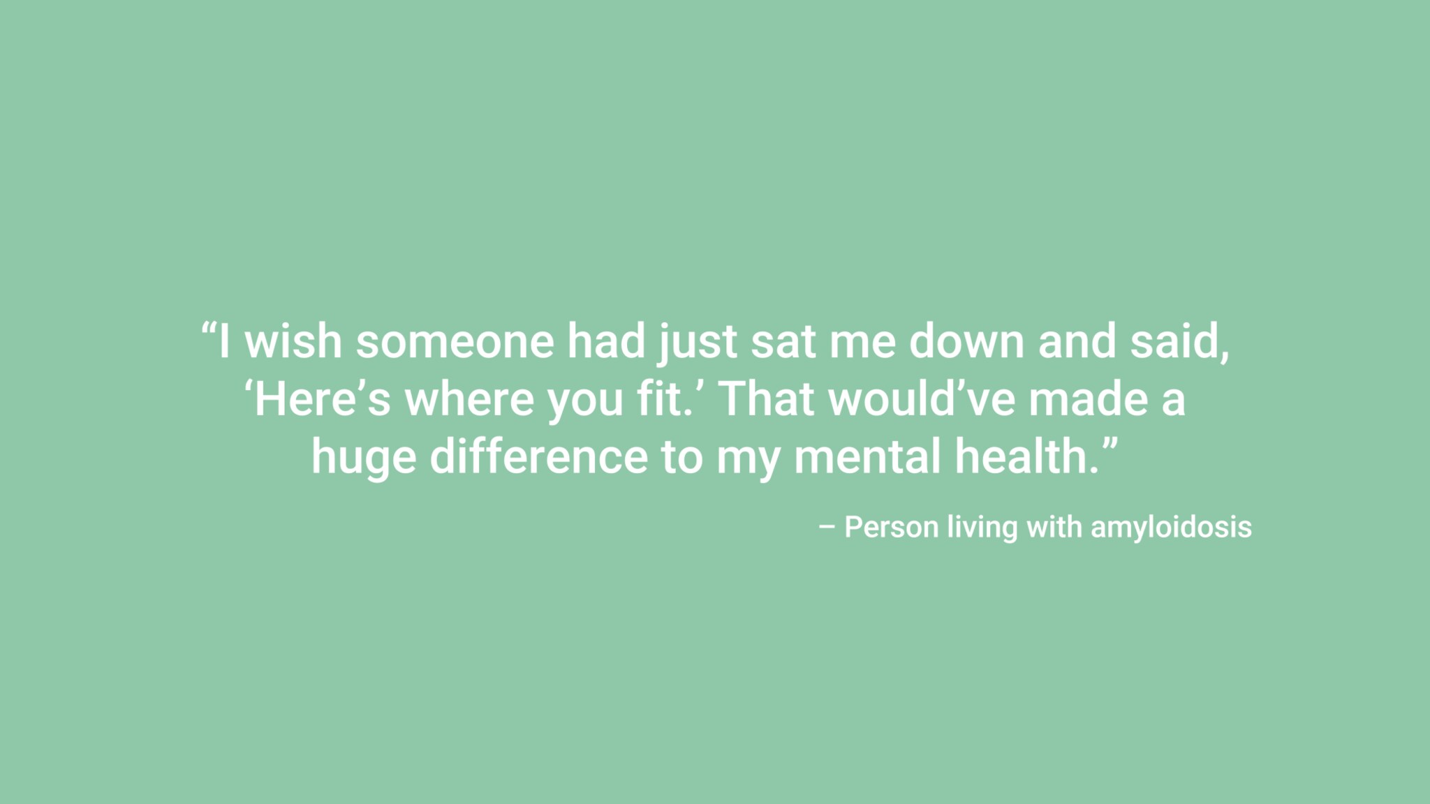 “I wish someone had just sat me down and said, ‘Here’s where you fit.’ That would’ve made a huge difference to my mental health.” – Person living with amyloidosis