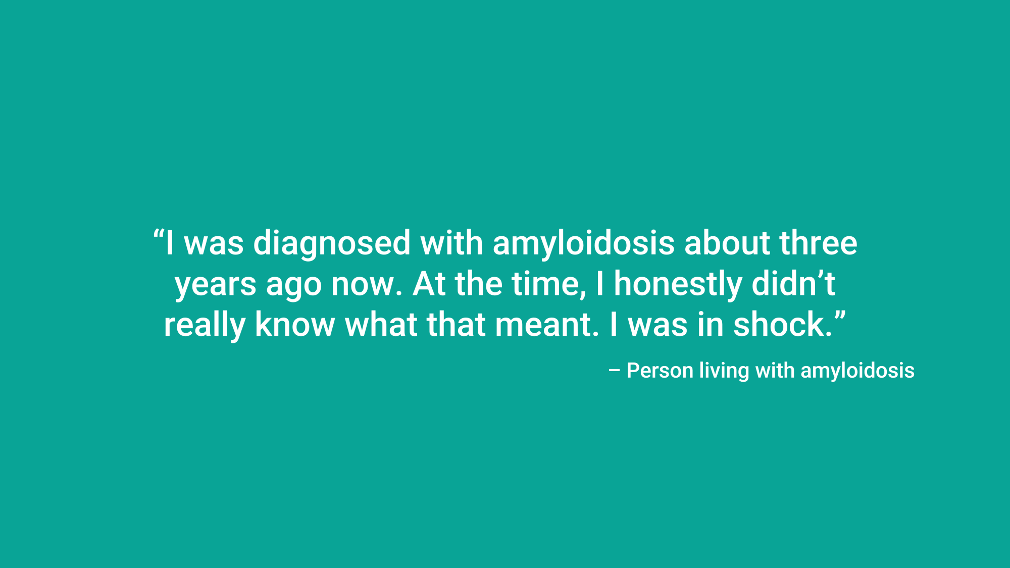 “I was diagnosed with amyloidosis about three years ago now. At the time, I honestly didn’t really know what that meant. I was in shock.” Person living with amyloidosis