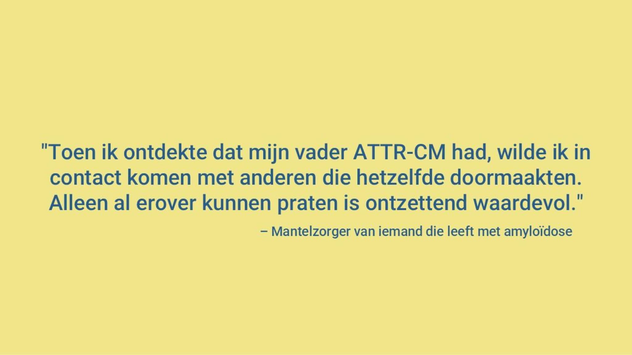 “Nadat ik hoorde dat mijn vader was getroffen, wilde ik contact zoeken met mensen die bekend zijn met ATTR-CM. Gewoon met anderen kunnen praten die hetzelfde doormaken, is ontzettend waardevol.” Mantelzorger van iemand met amyloïdose