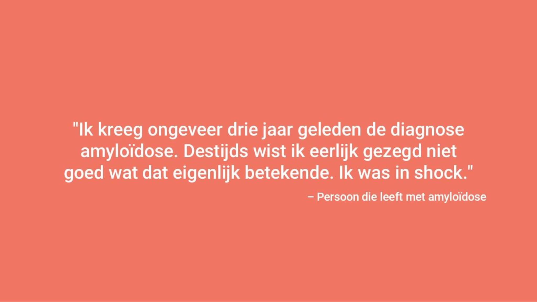 "Ik ben ongeveer drie jaar geleden gediagnosticeerd met amyloïdose. Destijds wist ik eerlijk gezegd niet goed wat dat betekende. Ik was in shock." – Persoon die leeft met amyloïdose