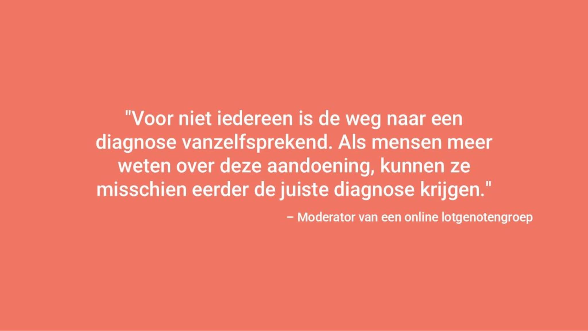 "Het is niet voor iedereen een duidelijke diagnose. Als mensen meer weten over de ziekte, kunnen ze misschien eerder gediagnosticeerd worden". – Moderator van een online steungroep