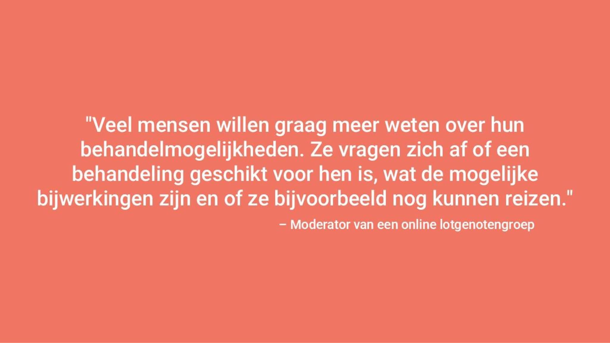 "Veel mensen willen weten wat hun behandelingsmogelijkheden zijn en stellen vragen, zoals of een behandeling geschikt voor hen is, wat de mogelijke bijwerkingen zijn en of zij nog kunnen reizen" – Moderator van de online steungroep