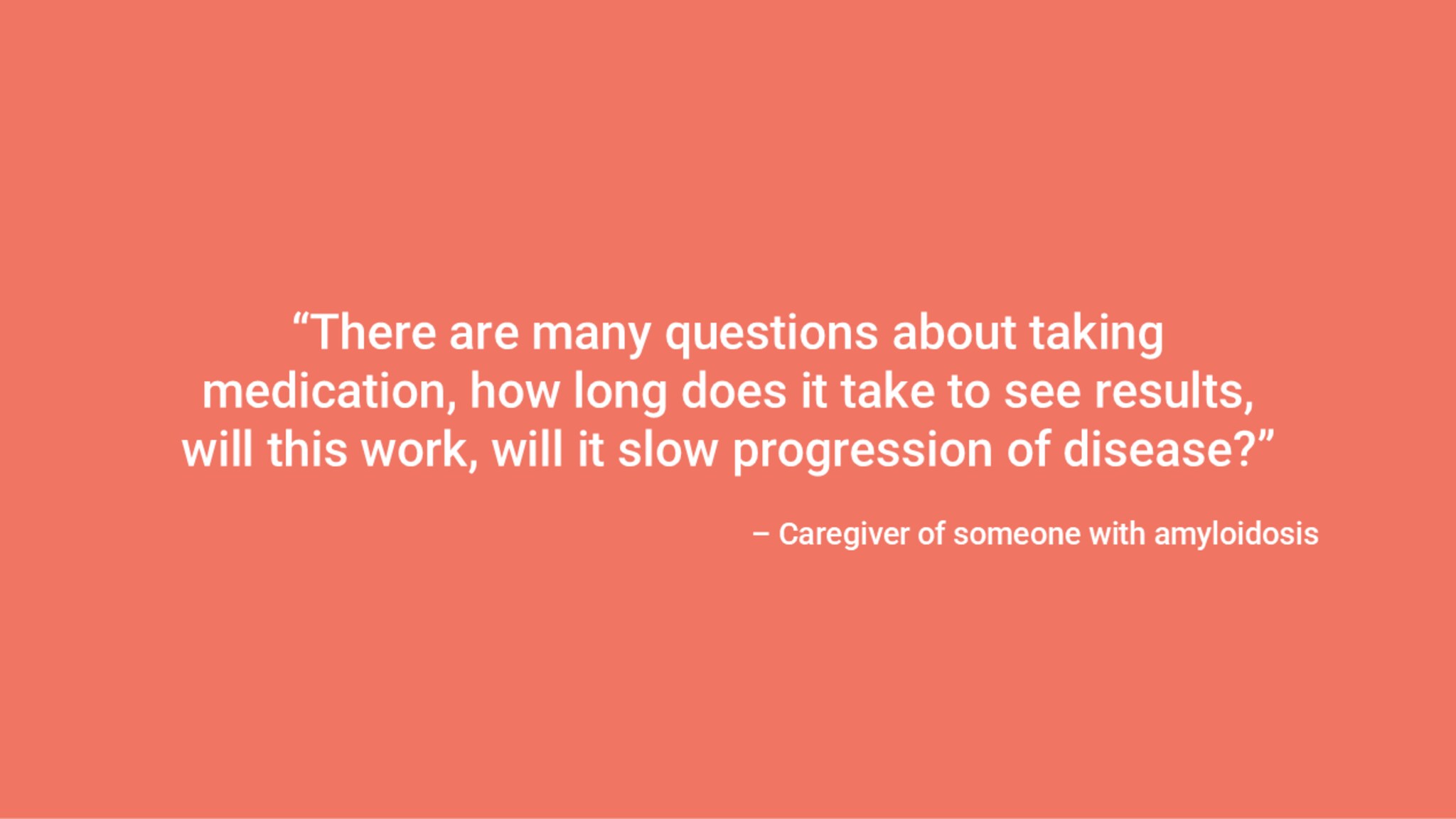 “There are many questions about taking medication, how long does it take to see results, will this work, will it slow progression of disease?” – Caregiver of someone with amyloidosis
